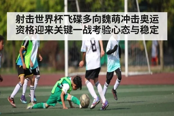 射击世界杯飞碟多向魏萌冲击奥运资格迎来关键一战考验心态与稳定