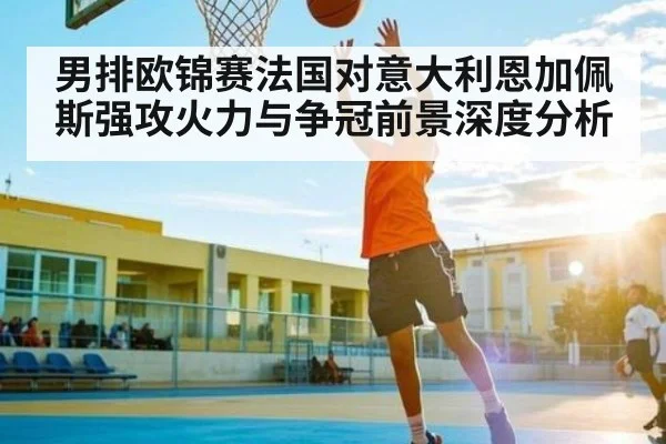 男排欧锦赛法国对意大利恩加佩斯强攻火力与争冠前景深度分析