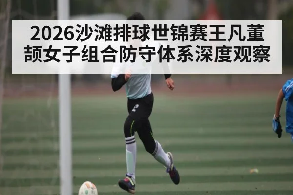 2026沙滩排球世锦赛王凡董颉女子组合防守体系深度观察